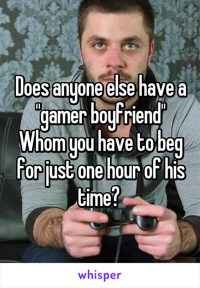 Does anyone else have a "gamer boyfriend" Whom you have to beg for just one hour of his time? 