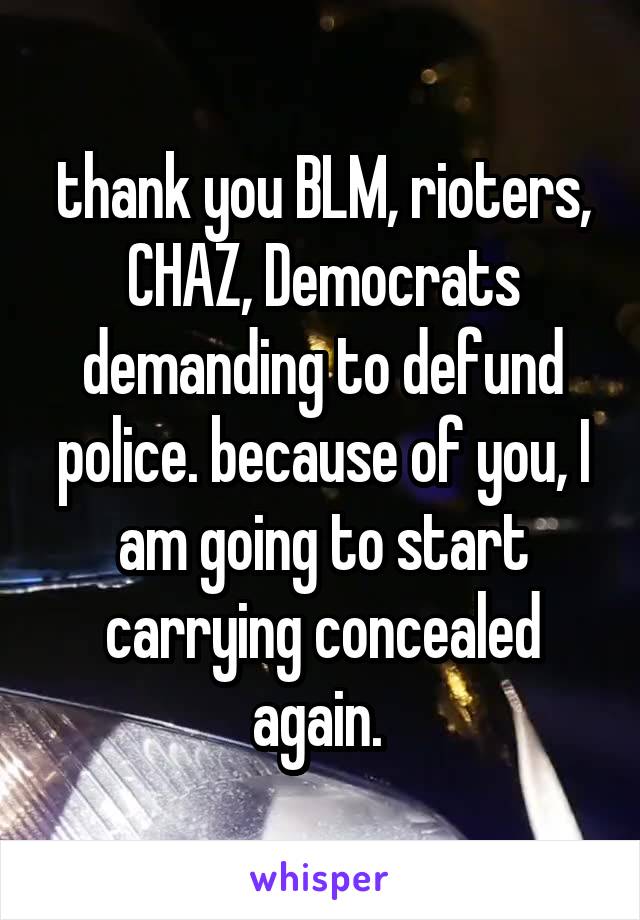 thank you BLM, rioters, CHAZ, Democrats demanding to defund police. because of you, I am going to start carrying concealed again. 