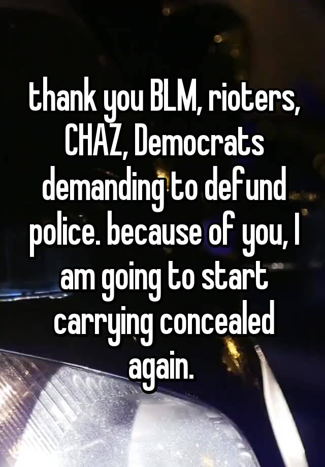 thank you BLM, rioters, CHAZ, Democrats demanding to defund police. because of you, I am going to start carrying concealed again. 