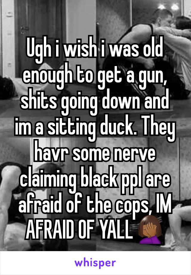 Ugh i wish i was old enough to get a gun, shits going down and im a sitting duck. They havr some nerve claiming black ppl are afraid of the cops, IM AFRAID OF YALL🤦🏾‍♀️