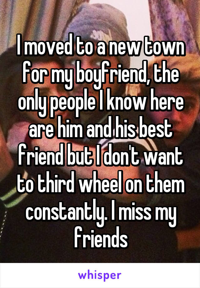 I moved to a new town for my boyfriend, the only people I know here are him and his best friend but I don't want to third wheel on them constantly. I miss my friends