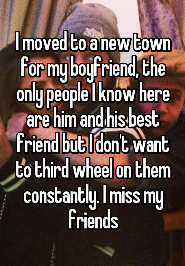 I moved to a new town for my boyfriend, the only people I know here are him and his best friend but I don't want to third wheel on them constantly. I miss my friends