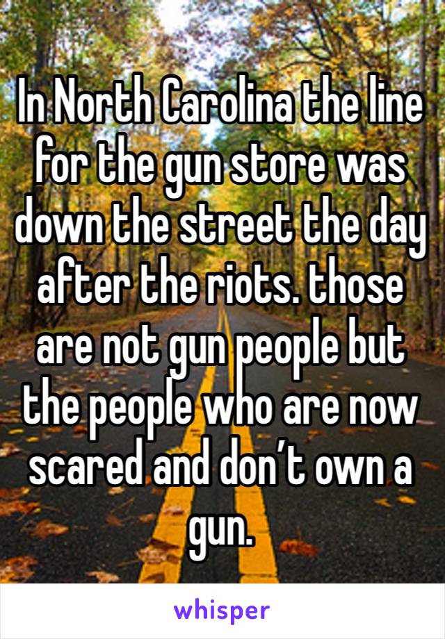 In North Carolina the line for the gun store was down the street the day after the riots. those are not gun people but the people who are now scared and don’t own a gun. 