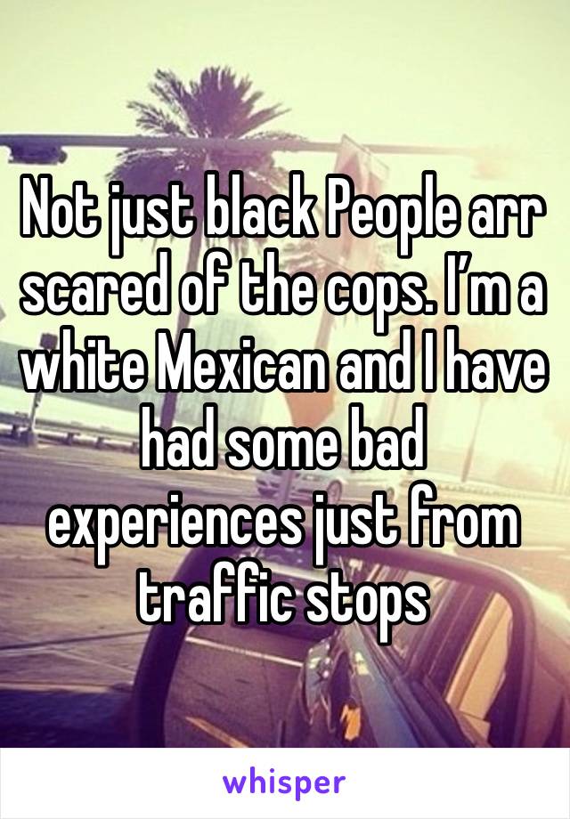 Not just black People arr scared of the cops. I’m a white Mexican and I have had some bad experiences just from traffic stops