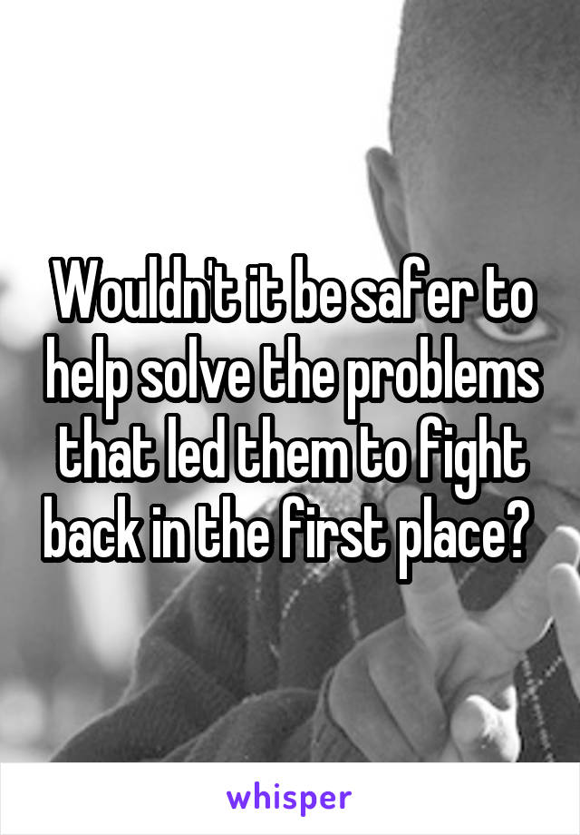 Wouldn't it be safer to help solve the problems that led them to fight back in the first place? 