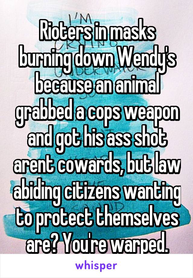 Rioters in masks burning down Wendy's because an animal grabbed a cops weapon and got his ass shot arent cowards, but law abiding citizens wanting to protect themselves are? You're warped.