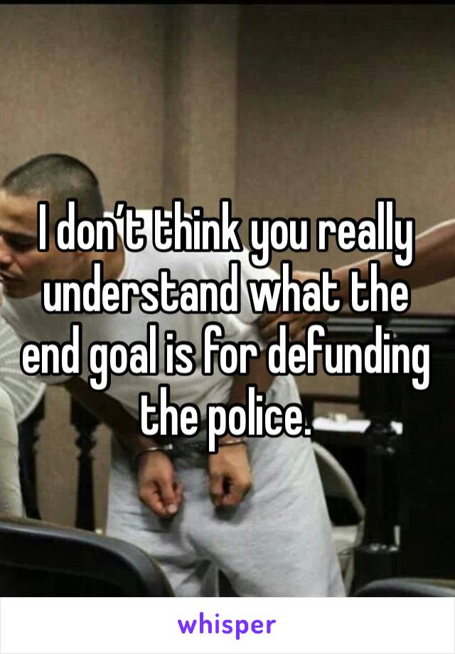 I don’t think you really understand what the end goal is for defunding the police. 