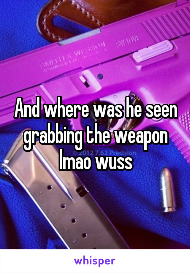 And where was he seen grabbing the weapon lmao wuss