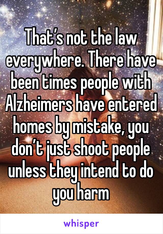 That’s not the law everywhere. There have been times people with Alzheimers have entered homes by mistake, you don’t just shoot people unless they intend to do you harm