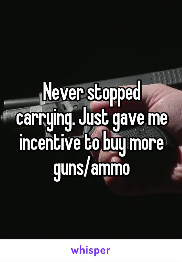 Never stopped carrying. Just gave me incentive to buy more guns/ammo