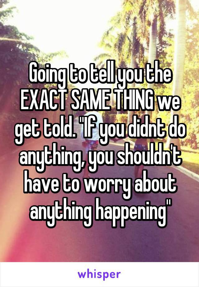 Going to tell you the EXACT SAME THING we get told. "If you didnt do anything, you shouldn't have to worry about anything happening"