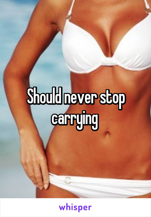 Should never stop carrying 