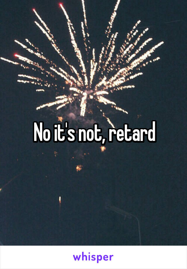 No it's not, retard