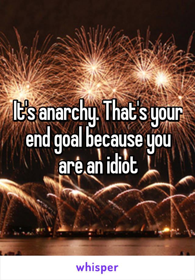 It's anarchy. That's your end goal because you are an idiot