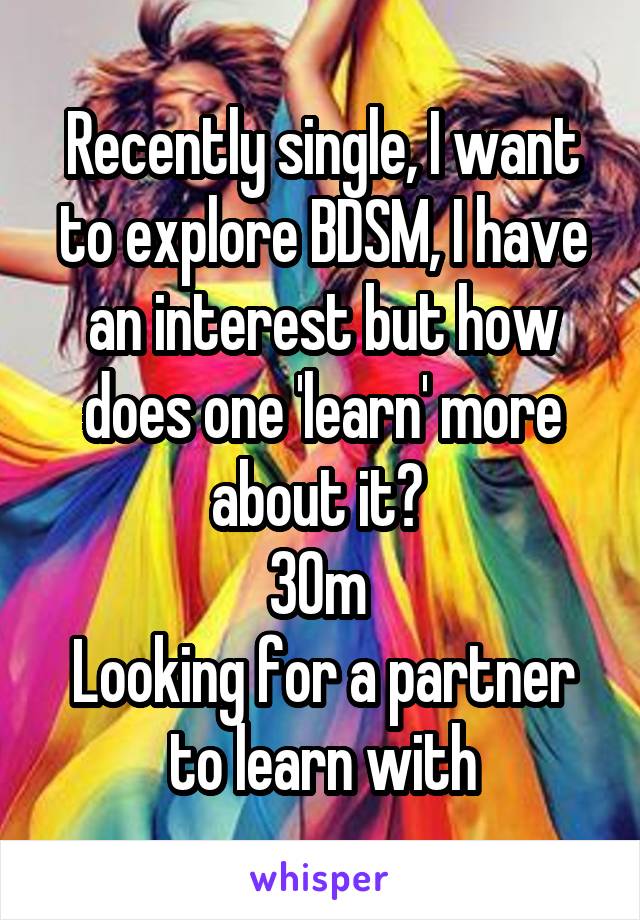 Recently single, I want to explore BDSM, I have an interest but how does one 'learn' more about it? 
30m 
Looking for a partner to learn with