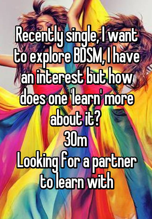 Recently single, I want to explore BDSM, I have an interest but how does one 'learn' more about it? 
30m 
Looking for a partner to learn with