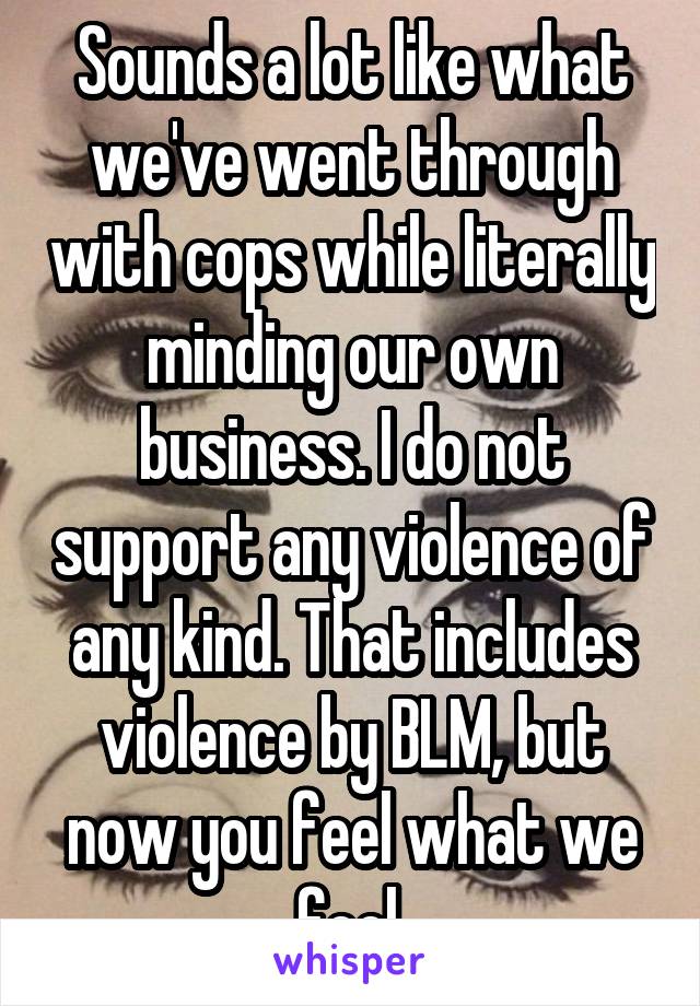 Sounds a lot like what we've went through with cops while literally minding our own business. I do not support any violence of any kind. That includes violence by BLM, but now you feel what we feel.