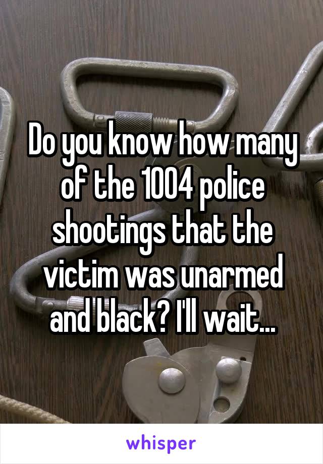 Do you know how many of the 1004 police shootings that the victim was unarmed and black? I'll wait...