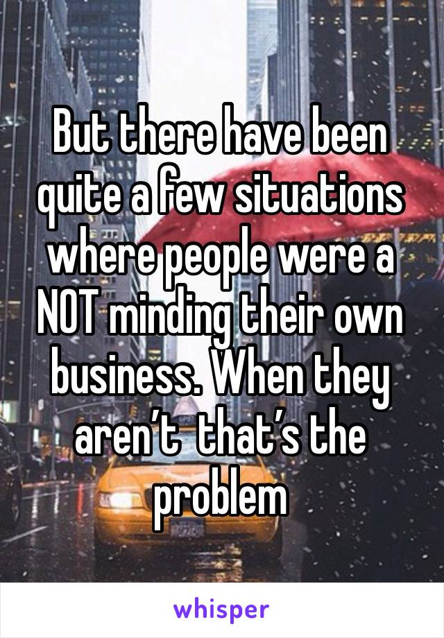 But there have been quite a few situations where people were a NOT minding their own business. When they aren’t  that’s the problem