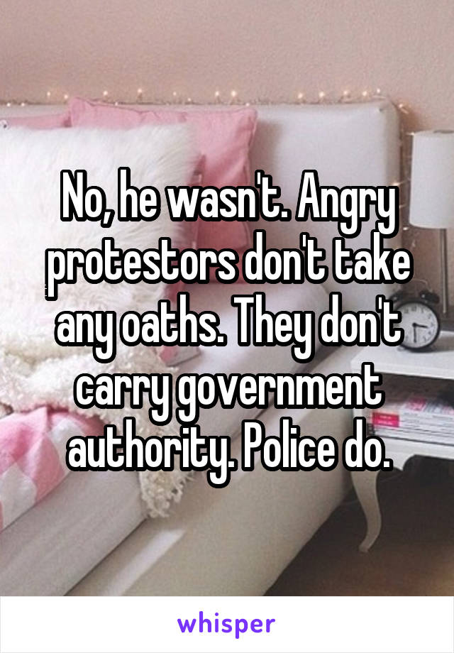 No, he wasn't. Angry protestors don't take any oaths. They don't carry government authority. Police do.