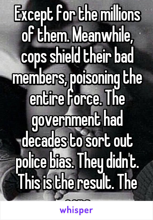 Except for the millions of them. Meanwhile, cops shield their bad members, poisoning the entire force. The government had decades to sort out police bias. They didn't. This is the result. The cops