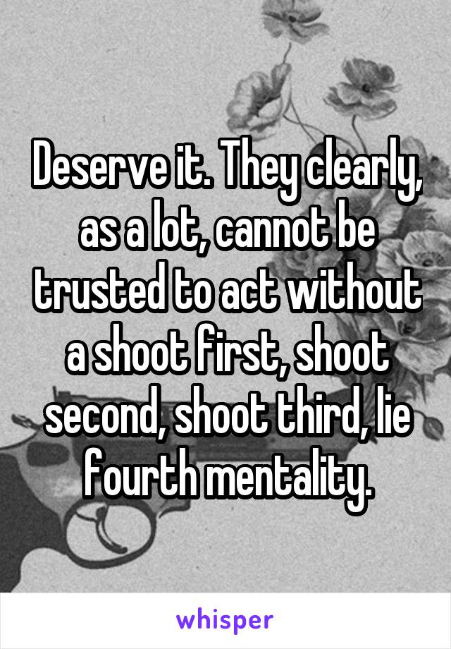 Deserve it. They clearly, as a lot, cannot be trusted to act without a shoot first, shoot second, shoot third, lie fourth mentality.