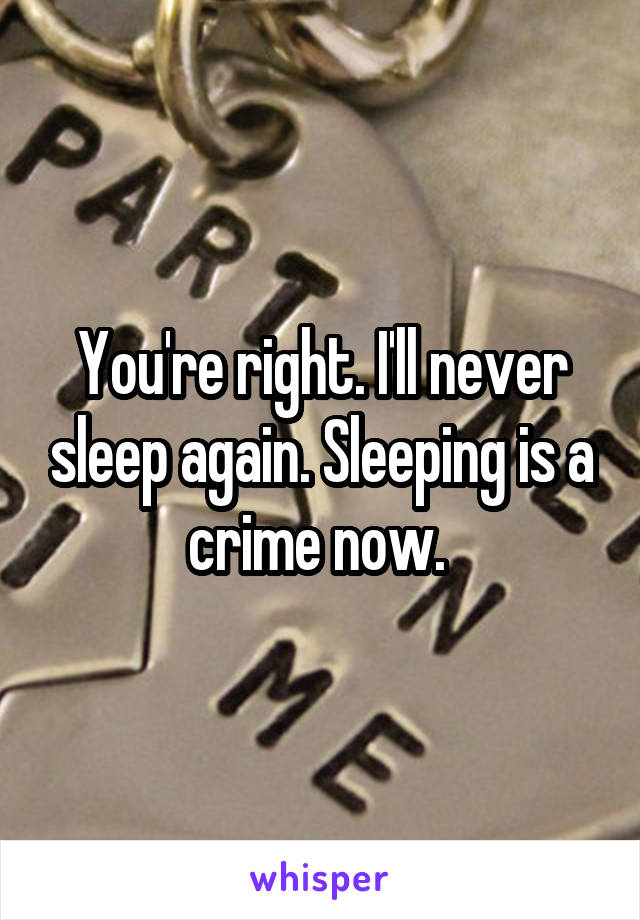 You're right. I'll never sleep again. Sleeping is a crime now. 