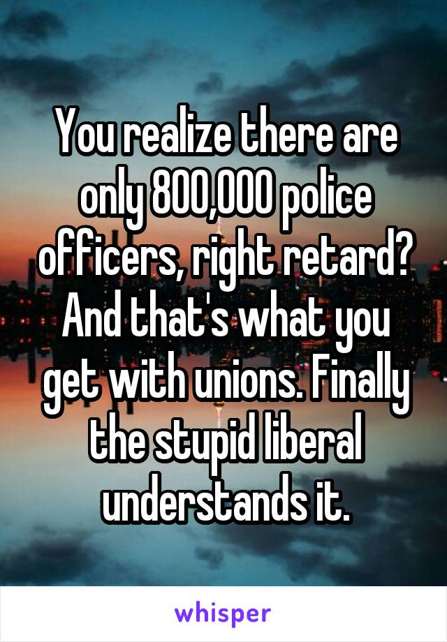 You realize there are only 800,000 police officers, right retard? And that's what you get with unions. Finally the stupid liberal understands it.