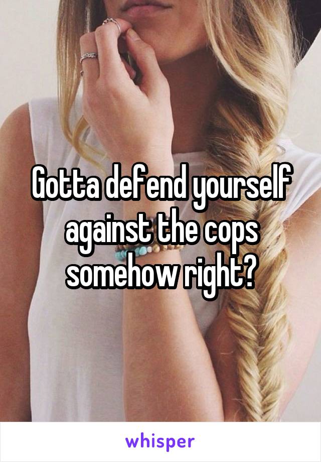 Gotta defend yourself against the cops somehow right?