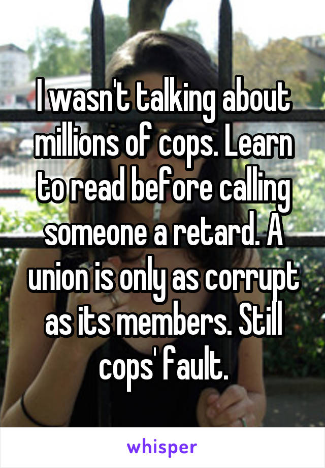 I wasn't talking about millions of cops. Learn to read before calling someone a retard. A union is only as corrupt as its members. Still cops' fault.