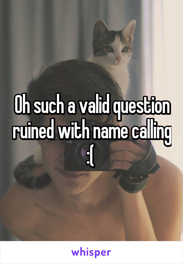 Oh such a valid question ruined with name calling :( 