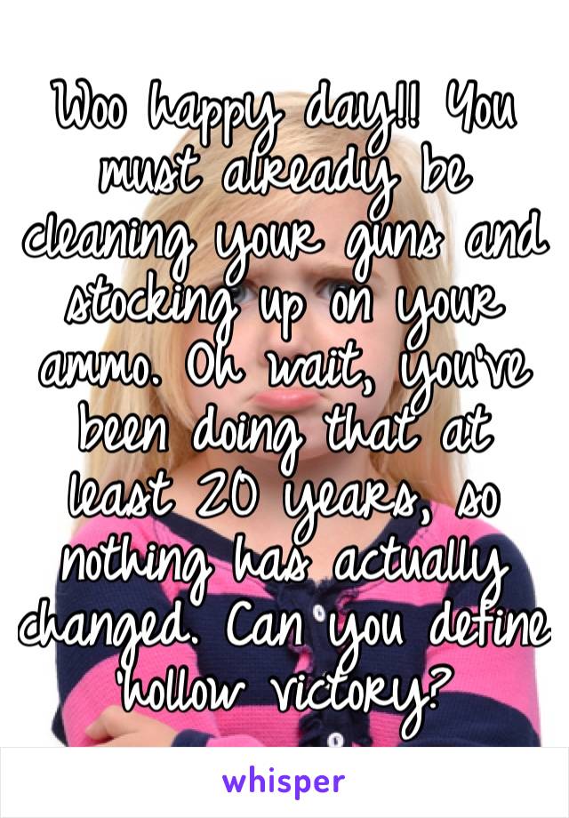 Woo happy day!! You must already be cleaning your guns and stocking up on your ammo. Oh wait, you’ve been doing that at least 20 years, so nothing has actually changed. Can you define ‘hollow victory?