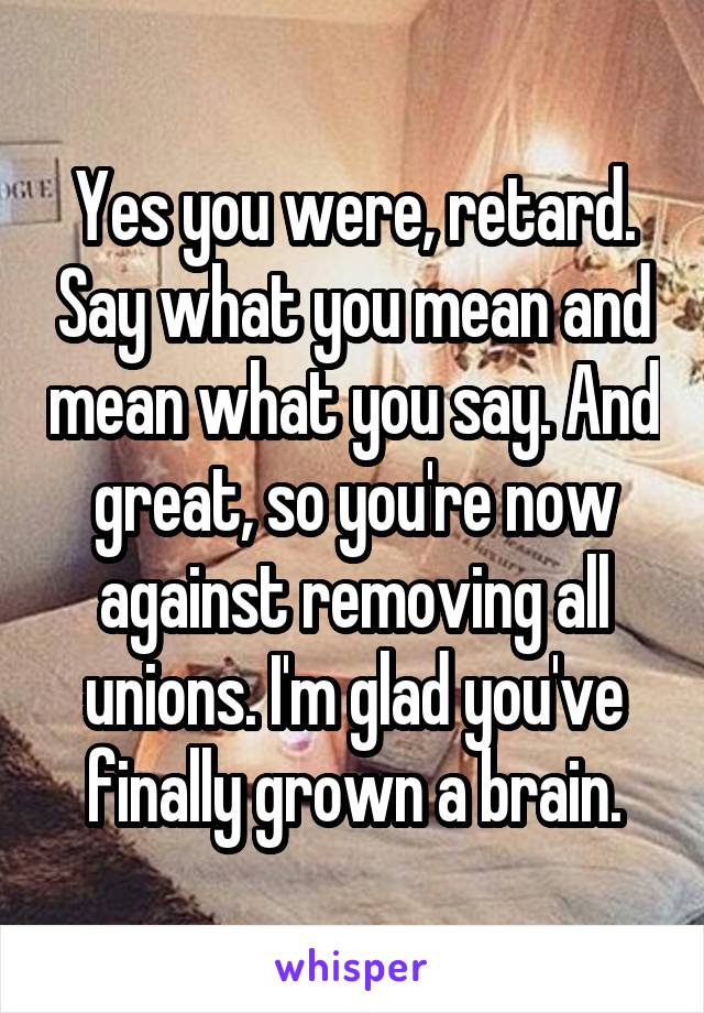 Yes you were, retard. Say what you mean and mean what you say. And great, so you're now against removing all unions. I'm glad you've finally grown a brain.