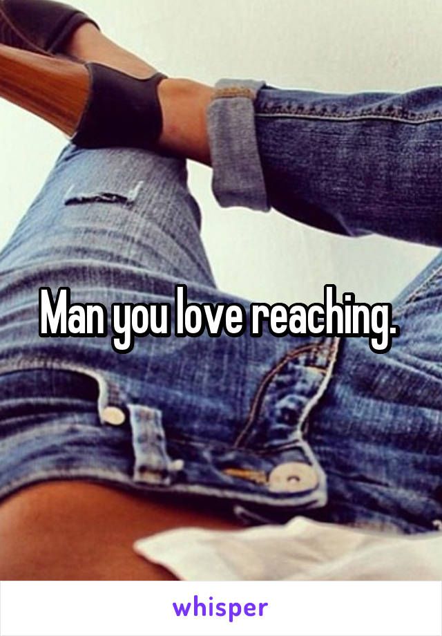 Man you love reaching. 