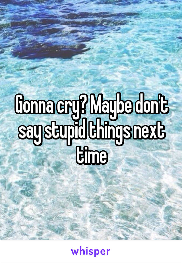 Gonna cry? Maybe don't say stupid things next time