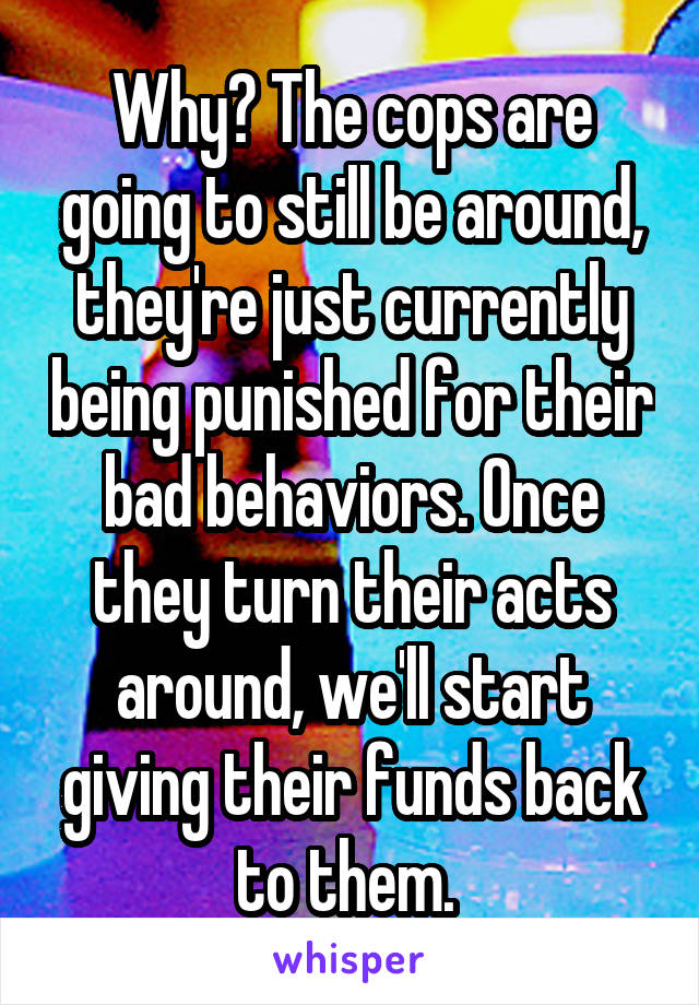 Why? The cops are going to still be around, they're just currently being punished for their bad behaviors. Once they turn their acts around, we'll start giving their funds back to them. 