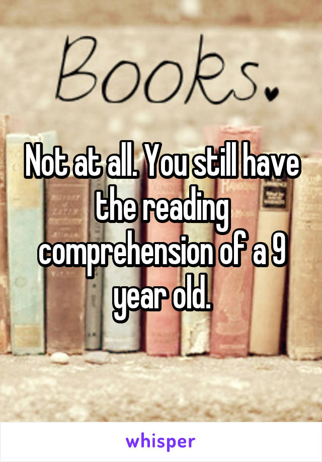 Not at all. You still have the reading comprehension of a 9 year old.