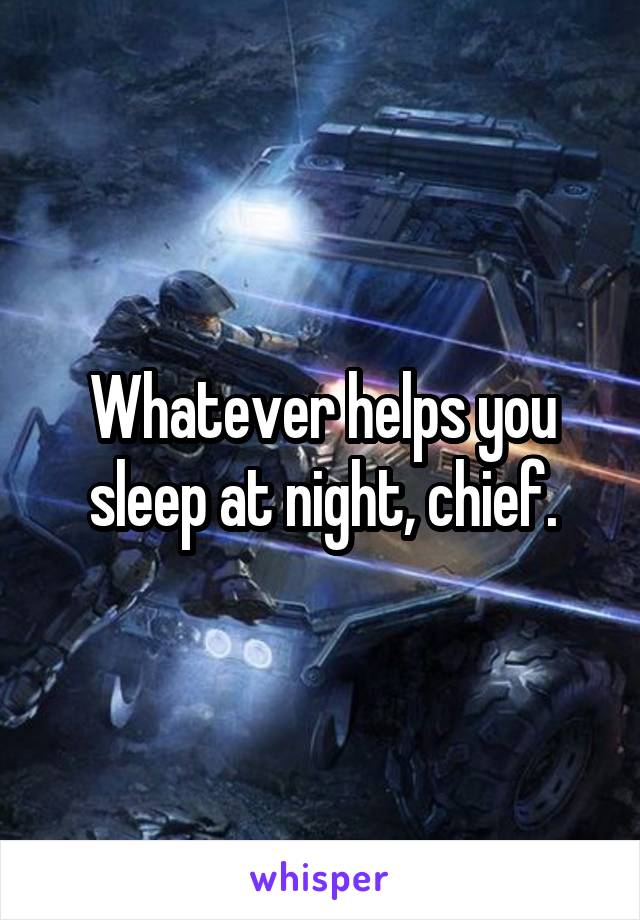 Whatever helps you sleep at night, chief.