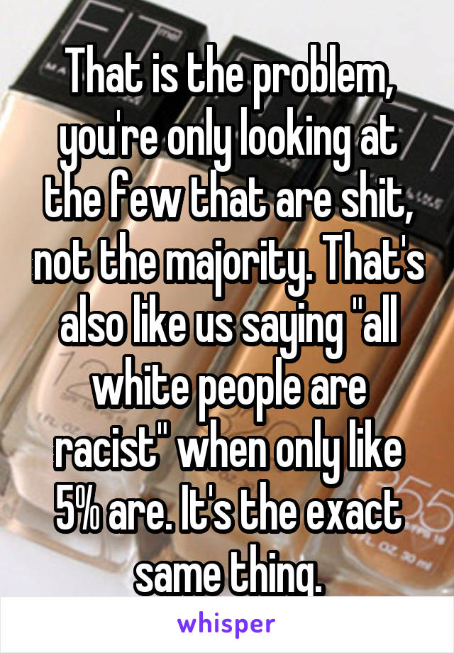 That is the problem, you're only looking at the few that are shit, not the majority. That's also like us saying "all white people are racist" when only like 5% are. It's the exact same thing.