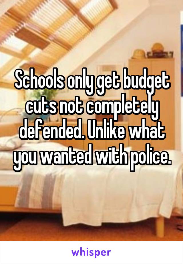 Schools only get budget cuts not completely defended. Unlike what you wanted with police. 