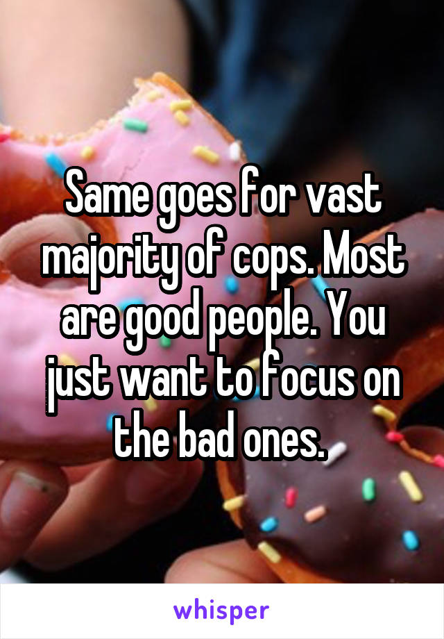 Same goes for vast majority of cops. Most are good people. You just want to focus on the bad ones. 