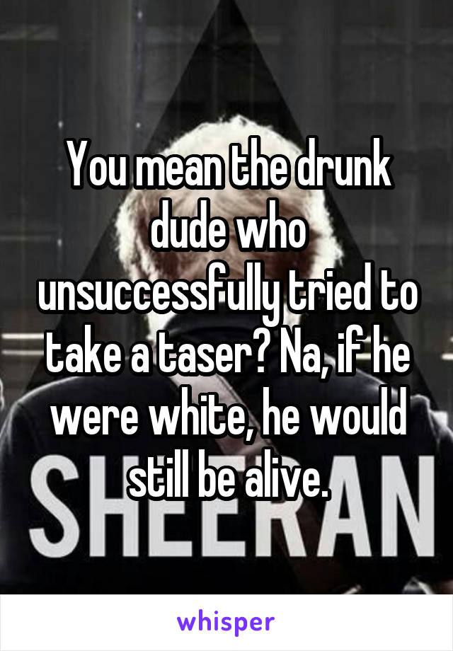 You mean the drunk dude who unsuccessfully tried to take a taser? Na, if he were white, he would still be alive.