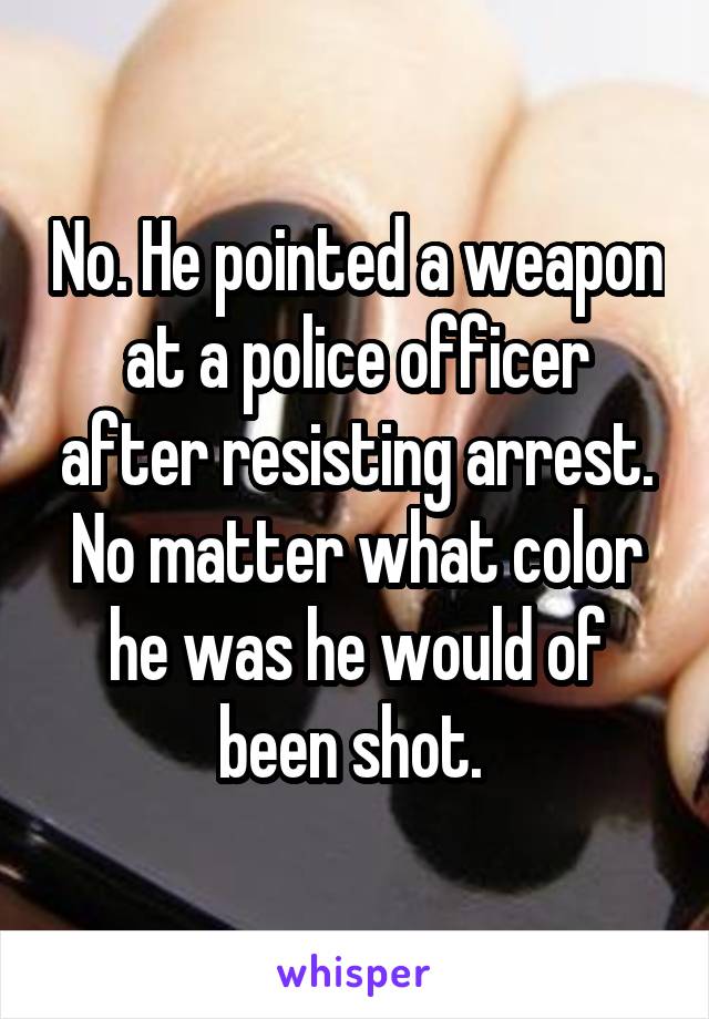 No. He pointed a weapon at a police officer after resisting arrest. No matter what color he was he would of been shot. 