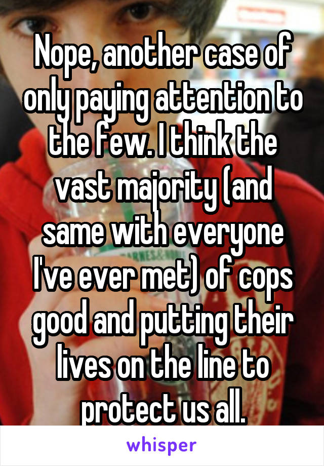 Nope, another case of only paying attention to the few. I think the vast majority (and same with everyone I've ever met) of cops good and putting their lives on the line to protect us all.