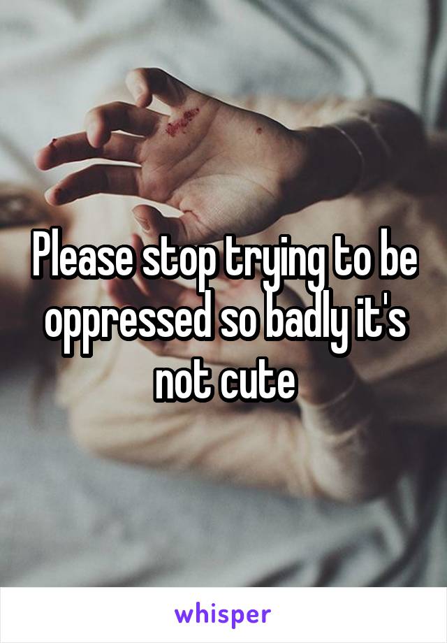 Please stop trying to be oppressed so badly it's not cute