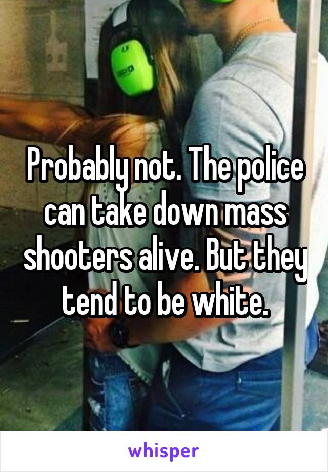 Probably not. The police can take down mass shooters alive. But they tend to be white.