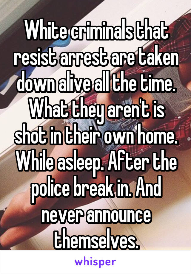 White criminals that resist arrest are taken down alive all the time. What they aren't is shot in their own home. While asleep. After the police break in. And never announce themselves.