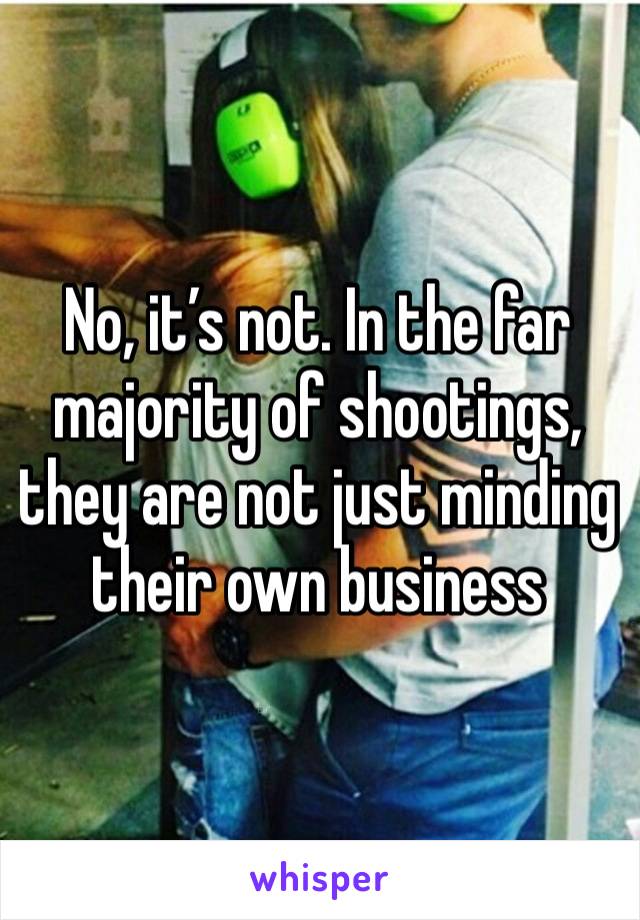 No, it’s not. In the far majority of shootings, they are not just minding their own business