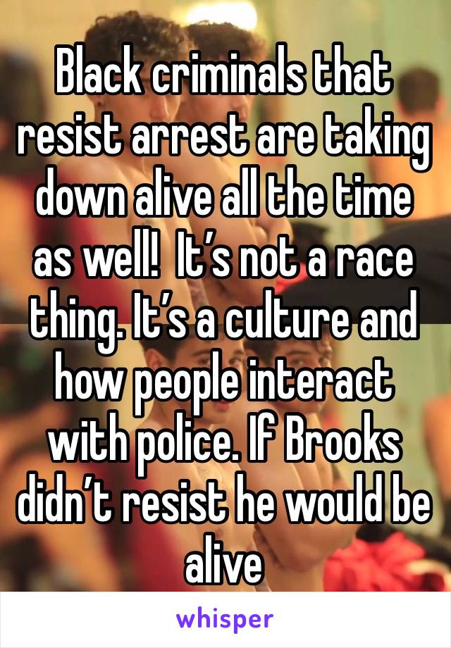 Black criminals that resist arrest are taking down alive all the time as well!  It’s not a race thing. It’s a culture and how people interact with police. If Brooks didn’t resist he would be alive 