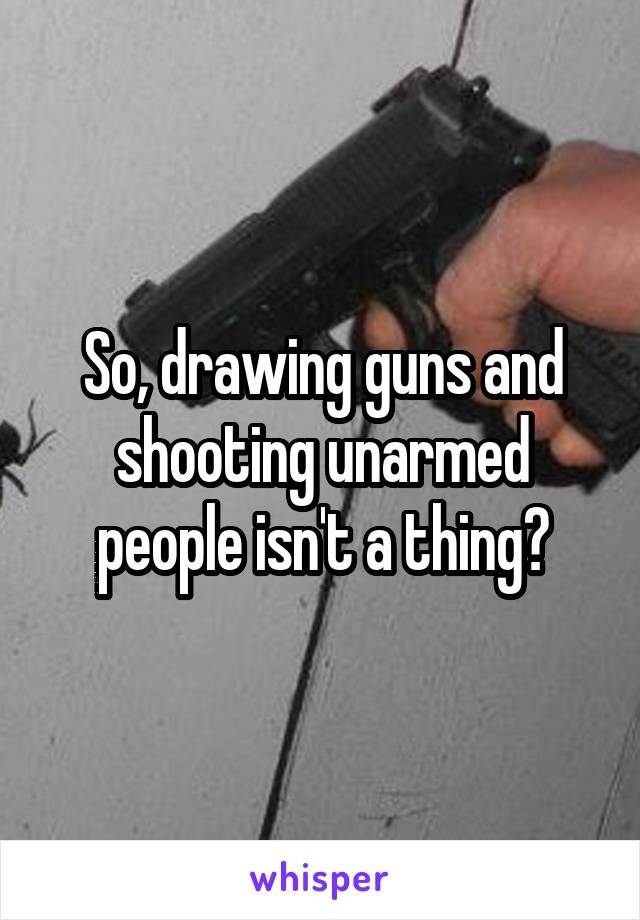 So, drawing guns and shooting unarmed people isn't a thing?